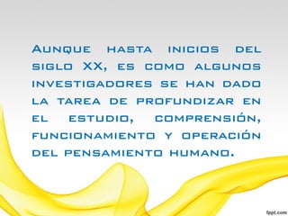 Aunque hasta inicios del
siglo XX, es como algunos
investigadores se han dado
la tarea de profundizar en
el estudio, comprensión,
funcionamiento y operación
del pensamiento humano.
 