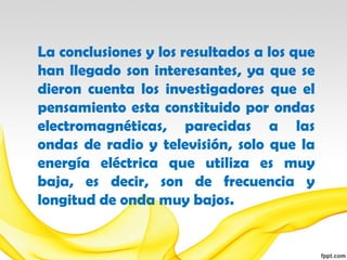 La conclusiones y los resultados a los que
han llegado son interesantes, ya que se
dieron cuenta los investigadores que el
pensamiento esta constituido por ondas
electromagnéticas, parecidas a las
ondas de radio y televisión, solo que la
energía eléctrica que utiliza es muy
baja, es decir, son de frecuencia y
longitud de onda muy bajos.
 