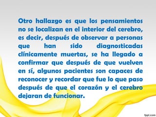 Otro hallazgo es que los pensamientos
no se localizan en el interior del cerebro,
es decir, después de observar a personas
que      han     sido      diagnosticadas
clínicamente muertas, se ha llegado a
confirmar que después de que vuelven
en sí, algunos pacientes son capaces de
reconocer y recordar que fue lo que paso
después de que el corazón y el cerebro
dejaran de funcionar.
 