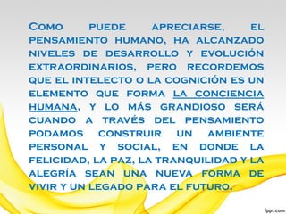 Como       puede     apreciarse,     el
pensamiento humano, ha alcanzado
niveles de desarrollo y evolución
extraordinarios, pero recordemos
que el intelecto o la cognición es un
elemento que forma la conciencia
humana, y lo más grandioso será
cuando a través del pensamiento
podamos construir un ambiente
personal y social, en donde la
felicidad, la paz, la tranquilidad y la
alegría sean una nueva forma de
vivir y un legado para el futuro.
 