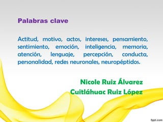 Palabras clave

Actitud, motivo, actos, intereses, pensamiento,
sentimiento, emoción, inteligencia, memoria,
atención, lenguaje, percepción, conducta,
personalidad, redes neuronales, neuropéptidos.


                     Nicole Ruiz Álvarez
                  Cuitláhuac Ruiz López
 