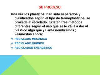 SU PROCESO:
Una vez los plásticos han sido separados y
clasificados según el tipo de termoplásticos ,se
procede al reciclado. Existen tres métodos
diferentes según el uso que se le valla a dar al
plástico algo que ya ante nombramos ;
veámoslos ahora:
 RECICLADO MECANICO
 RECICLADO QUIMICO
 RECICLADON ENERGETICO
 