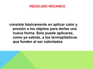 RECICLADO MECANICO
consiste básicamente en aplicar calor y
presión a los objetos para darles una
nueva forma. Solo puede aplicarse,
como ya sabrás, a los termoplásticos
que funden al ser calentados
 
