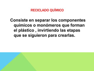 RECICLADO QUÍMICO
Consiste en separar los componentes
químicos o monómeros que forman
el plástico , invirtiendo las etapas
que se siguieron para crearlas.
 