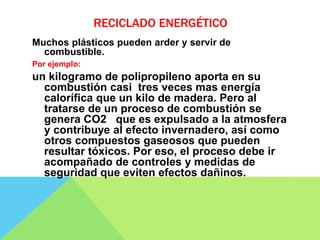 RECICLADO ENERGÉTICO
Muchos plásticos pueden arder y servir de
combustible.
Por ejemplo:
un kilogramo de polipropileno aporta en su
combustión casi tres veces mas energía
calorífica que un kilo de madera. Pero al
tratarse de un proceso de combustión se
genera CO2 que es expulsado a la atmosfera
y contribuye al efecto invernadero, así como
otros compuestos gaseosos que pueden
resultar tóxicos. Por eso, el proceso debe ir
acompañado de controles y medidas de
seguridad que eviten efectos dañinos.
 