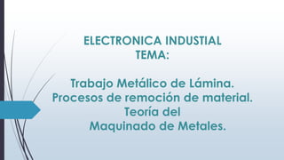 ELECTRONICA INDUSTIAL
TEMA:
Trabajo Metálico de Lámina.
Procesos de remoción de material.
Teoría del
Maquinado de Metales.

 
