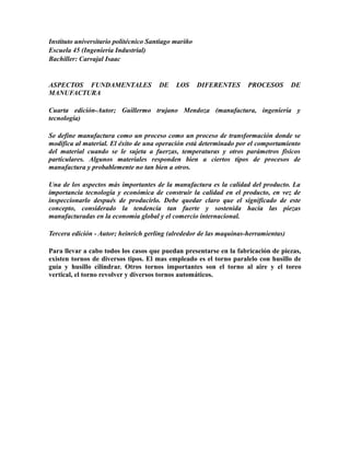 Instituto universitario politécnico Santiago mariño 
Escuela 45 (Ingeniería Industrial) 
Bachiller: Carvajal Isaac 
ASPECTOS FUNDAMENTALES DE LOS DIFERENTES PROCESOS DE 
MANUFACTURA 
Cuarta edición-Autor; Guillermo trujano Mendoza (manufactura, ingeniería y 
tecnología) 
Se define manufactura como un proceso como un proceso de transformación donde se 
modifica al material. El éxito de una operación está determinado por el comportamiento 
del material cuando se le sujeta a fuerzas, temperaturas y otros parámetros físicos 
particulares. Algunos materiales responden bien a ciertos tipos de procesos de 
manufactura y probablemente no tan bien a otros. 
Una de los aspectos más importantes de la manufactura es la calidad del producto. La 
importancia tecnología y económica de construir la calidad en el producto, en vez de 
inspeccionarlo después de producirlo. Debe quedar claro que el significado de este 
concepto, considerado la tendencia tan fuerte y sostenida hacia las piezas 
manufacturadas en la economía global y el comercio internacional. 
Tercera edición - Autor; heinrich gerling (alrededor de las maquinas-herramientas) 
Para llevar a cabo todos los casos que puedan presentarse en la fabricación de piezas, 
existen tornos de diversos tipos. El mas empleado es el torno paralelo con husillo de 
guía y husillo cilindrar. Otros tornos importantes son el torno al aire y el toreo 
vertical, el torno revolver y diversos tornos automáticos. 
