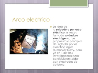 Arco electrico
 La idea de
la soldadura por arco
eléctrico, a veces
llamada soldadura
electrógena, fue
propuesta a principios
del siglo XIX por el
científico inglés
Humphrey Davy, pero
ya en 1885 dos
investigadores rusos
consiguieron soldar
con electrodos de
carbono.
 