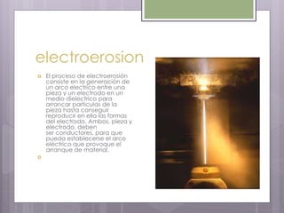 electroerosion
 El proceso de electroerosión
consiste en la generación de
un arco electrico entre una
pieza y un electrodo en un
medio dielectrico para
arrancar particulas de la
pieza hasta conseguir
reproducir en ella las formas
del electrodo. Ambos, pieza y
electrodo, deben
ser conductores, para que
pueda establecerse el arco
eléctrico que provoque el
arranque de material.

 