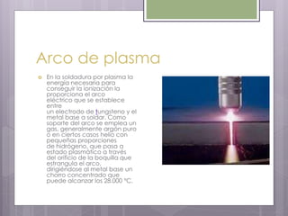 Arco de plasma
 En la soldadura por plasma la
energía necesaria para
conseguir la ionización la
proporciona el arco
eléctrico que se establece
entre
un electrodo de tungsteno y el
metal base a soldar. Como
soporte del arco se emplea un
gas, generalmente argón puro
o en ciertos casos helio con
pequeñas proporciones
de hidrógeno, que pasa a
estado plasmático a través
del orificio de la boquilla que
estrangula el arco,
dirigiéndose al metal base un
chorro concentrado que
puede alcanzar los 28.000 ºC.
 
