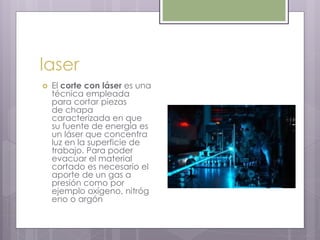 laser
 El corte con láser es una
técnica empleada
para cortar piezas
de chapa
caracterizada en que
su fuente de energía es
un láser que concentra
luz en la superficie de
trabajo. Para poder
evacuar el material
cortado es necesario el
aporte de un gas a
presión como por
ejemplo oxígeno, nitróg
eno o argón
 
