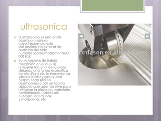 ultrasonica
 El ultrasonido es una onda
acústica o sonora
cuya frecuencia está
por encima del umbral de
audición del oído
humano (aproximadamente20.
000 Hz).
 Es un proceso de índole
mecánica en el que se
remueve material de la pieza
dejando una forma específica
en ella. Para ello la herramienta
vibra a 20 kHz y gira a unos
5 krpm, todo ello en
acompañado por un líquido
abrasivo que además sirve para
refrigerar la pieza, los materiales
normalmente usados son
el Acero, acero inox,
y molibdeno, etc
 