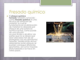 Fresado químico
 El ataque químico
húmedo también conocido
como fresado químico es una
técnica de remoción de
material, la cual se
fundamenta en la eliminación
de material no deseado por
ataque de una sustancia
química activa, como puede
ser una solución
acuosa ácida o alcalina. Las
partes que no se desee que
sean atacadas han de ser
protegidas con recubrimientos
aislantes. Modificando dichos
aislamientos entre ataques se
pueden conseguir diferentes
geometrías, así como mayores
profundidades si se hace en
varios pasos.
 