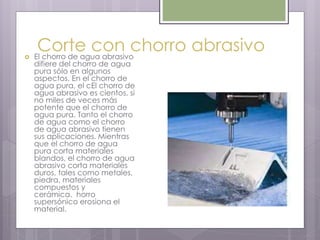 Corte con chorro abrasivo El chorro de agua abrasivo
difiere del chorro de agua
pura sólo en algunos
aspectos. En el chorro de
agua pura, el cEl chorro de
agua abrasivo es cientos, si
no miles de veces más
potente que el chorro de
agua pura. Tanto el chorro
de agua como el chorro
de agua abrasivo tienen
sus aplicaciones. Mientras
que el chorro de agua
pura corta materiales
blandos, el chorro de agua
abrasivo corta materiales
duros, tales como metales,
piedra, materiales
compuestos y
cerámica. horro
supersónico erosiona el
material.
 