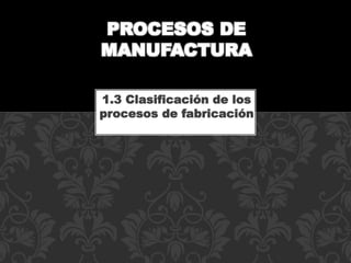 1.3 Clasificación de los
procesos de fabricación
PROCESOS DE
MANUFACTURA
 