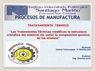 PROCESOS DE MANUFACTURA
TRATATAMIENTO TERMICO
“Los Tratamientos Térmicos modifican la estructura
cristalina del material sin variar la composición química
de los mismos”
Alumnos
Carlos Yamunaque V-28.603.233
Profesor
Ing. Claudia Luna
 