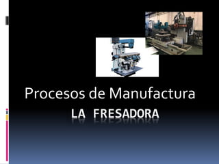 Procesos de Manufactura
LA FRESADORA
 