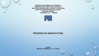 REPÚBLICA BOLIVARIANA DE VENEZUELA
MINISTERIO DEL PODER POPULAR PARA LA
EDUCACIÓN UNIVERSITARIA, CIENCIA Y TECNOLOGÍA
INSTITUTO UNIVERSITARIO POLITÉCNICO
“SANTIAGO MARIÑO”
EXTENSIÓN COL – CABIMAS
PROCESOS DE MANUFACTURA
AUTOR:
MORALES, AIXIBERTH C.I.: 22,136,451
 