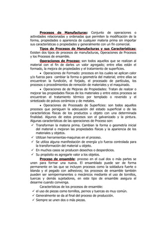 Procesos de Manufacturas: Conjunto de operaciones o
actividades relacionadas y ordenadas que permiten la modificación de la
forma, propiedades o apariencia de cualquier materia prima sin importar
sus características o propiedades y generalmente con un fin comercial.
        Tipos de Procesos de Manufacturas y sus Características:
Existen dos tipos de procesos de manufacturas, Operaciones de Procesos
y los Procesos de ensamble.
        Operaciones de Proceso: son todos aquellos que se realizan al
material con el fin de darles un valor agregado; entre ellas están el
formado, la mejora de propiedades y el tratamiento de superficies.
           Operaciones de Formado: procesos en los cuales se aplican calor
y/o fuerza para cambiar la forma o geometría del material; entre ellas se
encuentran la fundición, el forjado, el procesado de partículas, los
procesos o procedimientos de remoción de materiales y el maquinado.
           Operaciones de de Mejoras de Propiedades: Tratan de realzar o
mejorar las propiedades físicas de los materiales y entre estos procesos se
encuentran el tratamiento térmico por templado o revenido y el
sintetizado de polvos cerámicos y de metales.
           Operaciones de Procesado de Superficies: son todos aquellos
procesos que persiguen la adecuación del estado superficial o de las
características físicas de los productos u objeto con una determinada
finalidad. Algunos de estos procesos son el galvanizado y la pintura.
Algunas características de las operaciones de Proceso son:
  Transforman la materia prima. Cambian la forma o geometría inicial
     del material o mejoran las propiedades físicas y la apariencia de los
     materiales y objetos.
  Utilizan herramientas-maquinas en el proceso.
  Se utiliza alguna manifestación de energía y/o fuerza controlada para
     la transformación del material u objeto.
  En muchos casos se producen desechos o desperdicios.
  Su propósito es agregarle valor a los objetos.
        Proceso de ensamble: proceso en el cual dos o más partes se
unen para formar una nueva. El ensamblado puede ser de forma
permanente en las que se incluyen procesos como la soldadura fuerte o
blanda y el pegado con adhesivos; los procesos de ensamble también
pueden ser semipermanentes o mecánicos mediante el uso de tornillos,
tuercas y demás sujetadores, en este tipo de ensamble asegura el
desarme cuando convenga.
        Características de los procesos de ensamble:
   el uso de piezas como tornillos, pernos y tuercas es muy común.
   Generalmente se da al final del proceso de producción.
   Siempre se unen dos o más piezas.
 