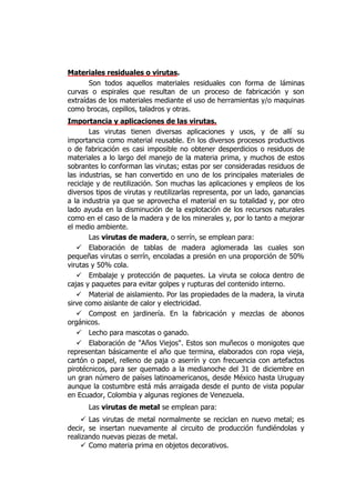Materiales residuales o virutas.
       Son todos aquellos materiales residuales con forma de láminas
curvas o espirales que resultan de un proceso de fabricación y son
extraídas de los materiales mediante el uso de herramientas y/o maquinas
como brocas, cepillos, taladros y otras.
Importancia y aplicaciones de las virutas.
        Las virutas tienen diversas aplicaciones y usos, y de allí su
importancia como material reusable. En los diversos procesos productivos
o de fabricación es casi imposible no obtener desperdicios o residuos de
materiales a lo largo del manejo de la materia prima, y muchos de estos
sobrantes lo conforman las virutas; estas por ser consideradas residuos de
las industrias, se han convertido en uno de los principales materiales de
reciclaje y de reutilización. Son muchas las aplicaciones y empleos de los
diversos tipos de virutas y reutilizarlas representa, por un lado, ganancias
a la industria ya que se aprovecha el material en su totalidad y, por otro
lado ayuda en la disminución de la explotación de los recursos naturales
como en el caso de la madera y de los minerales y, por lo tanto a mejorar
el medio ambiente.
        Las virutas de madera, o serrín, se emplean para:
    Elaboración de tablas de madera aglomerada las cuales son
pequeñas virutas o serrín, encoladas a presión en una proporción de 50%
virutas y 50% cola.
    Embalaje y protección de paquetes. La viruta se coloca dentro de
cajas y paquetes para evitar golpes y rupturas del contenido interno.
    Material de aislamiento. Por las propiedades de la madera, la viruta
sirve como aislante de calor y electricidad.
    Compost en jardinería. En la fabricación y mezclas de abonos
orgánicos.
    Lecho para mascotas o ganado.
    Elaboración de "Años Viejos". Estos son muñecos o monigotes que
representan básicamente el año que termina, elaborados con ropa vieja,
cartón o papel, relleno de paja o aserrín y con frecuencia con artefactos
pirotécnicos, para ser quemado a la medianoche del 31 de diciembre en
un gran número de países latinoamericanos, desde México hasta Uruguay
aunque la costumbre está más arraigada desde el punto de vista popular
en Ecuador, Colombia y algunas regiones de Venezuela.
      Las virutas de metal se emplean para:
      Las virutas de metal normalmente se reciclan en nuevo metal; es
decir, se insertan nuevamente al circuito de producción fundiéndolas y
realizando nuevas piezas de metal.
      Como materia prima en objetos decorativos.
 
