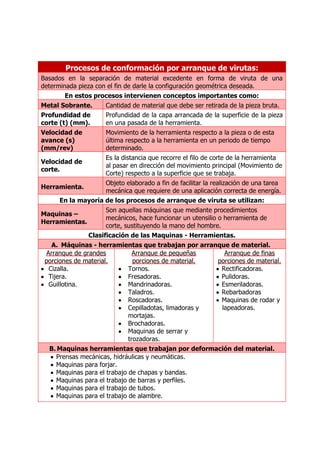 Procesos de conformación por arranque de virutas:
Basados en la separación de material excedente en forma de viruta de una
determinada pieza con el fin de darle la configuración geométrica deseada.
        En estos procesos intervienen conceptos importantes como:
Metal Sobrante.      Cantidad de material que debe ser retirada de la pieza bruta.
Profundidad de       Profundidad de la capa arrancada de la superficie de la pieza
corte (t) (mm).      en una pasada de la herramienta.
Velocidad de        Movimiento de la herramienta respecto a la pieza o de esta
avance (s)          última respecto a la herramienta en un periodo de tiempo
(mm/rev)            determinado.
                    Es la distancia que recorre el filo de corte de la herramienta
Velocidad de
                    al pasar en dirección del movimiento principal (Movimiento de
corte.
                    Corte) respecto a la superficie que se trabaja.
                    Objeto elaborado a fin de facilitar la realización de una tarea
Herramienta.
                    mecánica que requiere de una aplicación correcta de energía.
      En la mayoría de los procesos de arranque de viruta se utilizan:
                      Son aquellas máquinas que mediante procedimientos
Maquinas –
                      mecánicos, hace funcionar un utensilio o herramienta de
Herramientas.
                      corte, sustituyendo la mano del hombre.
               Clasificación de las Maquinas - Herramientas.
   A. Máquinas - herramientas que trabajan por arranque de material.
 Arranque de grandes            Arranque de pequeñas           Arranque de finas
 porciones de material.         porciones de material.       porciones de material.
  Cizalla.                    Tornos.                         Rectificadoras.
  Tijera.                     Fresadoras.                     Pulidoras.
  Guillotina.                 Mandrinadoras.                  Esmeriladoras.
                              Taladros.                       Rebarbadoras
                              Roscadoras.                     Maquinas de rodar y
                              Cepilladotas, limadoras y       lapeadoras.
                              mortajas.
                              Brochadoras.
                              Maquinas de serrar y
                              trozadoras.
  B. Maquinas herramientas que trabajan por deformación del material.
     Prensas mecánicas, hidráulicas y neumáticas.
     Maquinas para forjar.
     Maquinas para el trabajo de chapas y bandas.
     Maquinas para el trabajo de barras y perfiles.
     Maquinas para el trabajo de tubos.
     Maquinas para el trabajo de alambre.
 