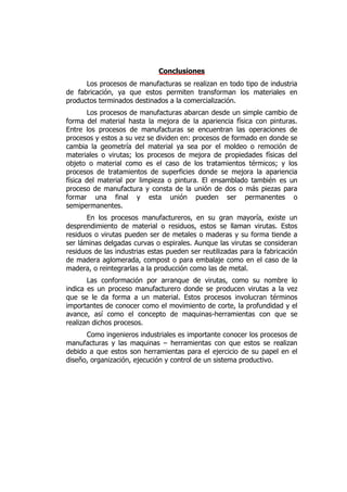 Conclusiones
      Los procesos de manufacturas se realizan en todo tipo de industria
de fabricación, ya que estos permiten transforman los materiales en
productos terminados destinados a la comercialización.
       Los procesos de manufacturas abarcan desde un simple cambio de
forma del material hasta la mejora de la apariencia física con pinturas.
Entre los procesos de manufacturas se encuentran las operaciones de
procesos y estos a su vez se dividen en: procesos de formado en donde se
cambia la geometría del material ya sea por el moldeo o remoción de
materiales o virutas; los procesos de mejora de propiedades físicas del
objeto o material como es el caso de los tratamientos térmicos; y los
procesos de tratamientos de superficies donde se mejora la apariencia
física del material por limpieza o pintura. El ensamblado también es un
proceso de manufactura y consta de la unión de dos o más piezas para
formar una final y esta unión pueden ser permanentes o
semipermanentes.
       En los procesos manufactureros, en su gran mayoría, existe un
desprendimiento de material o residuos, estos se llaman virutas. Estos
residuos o virutas pueden ser de metales o maderas y su forma tiende a
ser láminas delgadas curvas o espirales. Aunque las virutas se consideran
residuos de las industrias estas pueden ser reutilizadas para la fabricación
de madera aglomerada, compost o para embalaje como en el caso de la
madera, o reintegrarlas a la producción como las de metal.
       Las conformación por arranque de virutas, como su nombre lo
indica es un proceso manufacturero donde se producen virutas a la vez
que se le da forma a un material. Estos procesos involucran términos
importantes de conocer como el movimiento de corte, la profundidad y el
avance, así como el concepto de maquinas-herramientas con que se
realizan dichos procesos.
      Como ingenieros industriales es importante conocer los procesos de
manufacturas y las maquinas – herramientas con que estos se realizan
debido a que estos son herramientas para el ejercicio de su papel en el
diseño, organización, ejecución y control de un sistema productivo.
 