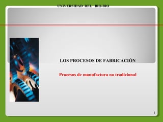LOS PROCESOS DE FABRICACIÓN Procesos de manufactura no tradicional UNIVERSIDAD  DEL  BIO-BIO 