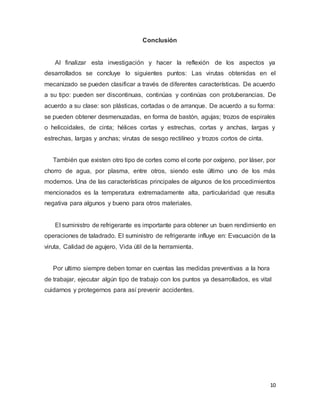 10
Conclusión
Al finalizar esta investigación y hacer la reflexión de los aspectos ya
desarrollados se concluye lo siguientes puntos: Las virutas obtenidas en el
mecanizado se pueden clasificar a través de diferentes características. De acuerdo
a su tipo: pueden ser discontinuas, continúas y continúas con protuberancias. De
acuerdo a su clase: son plásticas, cortadas o de arranque. De acuerdo a su forma:
se pueden obtener desmenuzadas, en forma de bastón, agujas; trozos de espirales
o helicoidales, de cinta; hélices cortas y estrechas, cortas y anchas, largas y
estrechas, largas y anchas; virutas de sesgo rectilíneo y trozos cortos de cinta.
También que existen otro tipo de cortes como el corte por oxígeno, por láser, por
chorro de agua, por plasma, entre otros, siendo este último uno de los más
modernos. Una de las características principales de algunos de los procedimientos
mencionados es la temperatura extremadamente alta, particularidad que resulta
negativa para algunos y bueno para otros materiales.
El suministro de refrigerante es importante para obtener un buen rendimiento en
operaciones de taladrado. El suministro de refrigerante influye en: Evacuación de la
viruta, Calidad de agujero, Vida útil de la herramienta.
Por ultimo siempre deben tomar en cuentas las medidas preventivas a la hora
de trabajar, ejecutar algún tipo de trabajo con los puntos ya desarrollados, es vital
cuidarnos y protegernos para así prevenir accidentes.
 