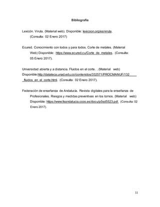 11
Bibliografía
Lexicón. Viruta. (Material web). Disponible: lexicoon.org/es/viruta.
(Consulta: 02 Enero 2017)
Ecured. Conocimiento con todos y para todos. Corte de metales. (Material
Web) Disponible: https://www.ecured.cu/Corte_de_metales. (Consulta:
05 Enero 2017).
Universidad abierta y a distancia. Fluidos en el corte. . (Material web)
Disponible:http://datateca.unad.edu.co/contenidos/332571/PROCMANUF/132____
_fluidos_en_el_corte.html. (Consulta: 02 Enero 2017).
Federación de enseñanza de Andalucía. Revista digitales para la enseñanza de
Profesionales. Riesgos y medidas preventivas en los tornos. (Material web)
Disponible: https://www.feandalucia.ccoo.es/docu/p5sd5523.pdf. (Consulta: 02
Enero 2017).
 
