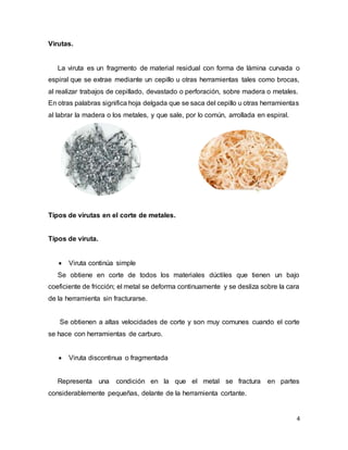 4
Virutas.
La viruta es un fragmento de material residual con forma de lámina curvada o
espiral que se extrae mediante un cepillo u otras herramientas tales como brocas,
al realizar trabajos de cepillado, devastado o perforación, sobre madera o metales.
En otras palabras significa hoja delgada que se saca del cepillo u otras herramientas
al labrar la madera o los metales, y que sale, por lo común, arrollada en espiral.
Tipos de virutas en el corte de metales.
Tipos de viruta.
 Viruta continúa simple
Se obtiene en corte de todos los materiales dúctiles que tienen un bajo
coeficiente de fricción; el metal se deforma continuamente y se desliza sobre la cara
de la herramienta sin fracturarse.
Se obtienen a altas velocidades de corte y son muy comunes cuando el corte
se hace con herramientas de carburo.
 Viruta discontinua o fragmentada
Representa una condición en la que el metal se fractura en partes
considerablemente pequeñas, delante de la herramienta cortante.
 