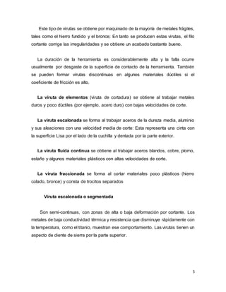 5
Este tipo de virutas se obtiene por maquinado de la mayoría de metales frágiles,
tales como el hierro fundido y el bronce; En tanto se producen estas virutas, el filo
cortante corrige las irregularidades y se obtiene un acabado bastante bueno.
La duración de la herramienta es considerablemente alta y la falla ocurre
usualmente por desgaste de la superficie de contacto de la herramienta. También
se pueden formar virutas discontinuas en algunos materiales dúctiles si el
coeficiente de fricción es alto.
La viruta de elementos (viruta de cortadura) se obtiene al trabajar metales
duros y poco dúctiles (por ejemplo, acero duro) con bajas velocidades de corte.
La viruta escalonada se forma al trabajar aceros de la dureza media, aluminio
y sus aleaciones con una velocidad media de corte: Esta representa una cinta con
la superficie Lisa por el lado de la cuchilla y dentada por la parte exterior.
La viruta fluida continua se obtiene al trabajar aceros blandos, cobre, plomo,
estaño y algunos materiales plásticos con altas velocidades de corte.
La viruta fraccionada se forma al cortar materiales poco plásticos (hierro
colado, bronce) y consta de trocitos separados
Viruta escalonada o segmentada
Son semi-continuas, con zonas de alta o baja deformación por cortante. Los
metales de baja conductividad térmica y resistencia que disminuye rápidamente con
la temperatura, como el titanio, muestran ese comportamiento. Las virutas tienen un
aspecto de diente de sierra por la parte superior.
 