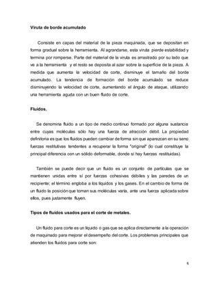 6
Viruta de borde acumulado
Consiste en capas del material de la pieza maquinada, que se depositan en
forma gradual sobre la herramienta. Al agrandarse, esta viruta pierde estabilidad y
termina por romperse. Parte del material de la viruta es arrastrado por su lado que
ve a la herramienta y el resto se deposita al azar sobre la superficie de la pieza. A
medida que aumenta la velocidad de corte, disminuye el tamaño del borde
acumulado. La tendencia de formación del borde acumulado se reduce
disminuyendo la velocidad de corte, aumentando el ángulo de ataque, utilizando
una herramienta aguda con un buen fluido de corte.
Fluidos.
Se denomina fluido a un tipo de medio continuo formado por alguna sustancia
entre cuyas moléculas sólo hay una fuerza de atracción débil. La propiedad
definitoria es que los fluidos pueden cambiar de forma sin que aparezcan en su seno
fuerzas restitutivas tendentes a recuperar la forma "original" (lo cual constituye la
principal diferencia con un sólido deformable, donde sí hay fuerzas restituidas).
También se puede decir que un fluido es un conjunto de partículas que se
mantienen unidas entre sí por fuerzas cohesivas débiles y las paredes de un
recipiente; el término engloba a los líquidos y los gases. En el cambio de forma de
un fluido la posiciónque toman sus moléculas varía, ante una fuerza aplicada sobre
ellos, pues justamente fluyen.
Tipos de fluidos usados para el corte de metales.
Un fluido para corte es un líquido o gas que se aplica directamente a la operación
de maquinado para mejorar el desempeño del corte. Los problemas principales que
atienden los fluidos para corte son:
 