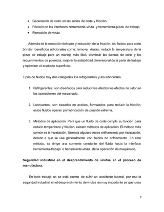 7
 Generación de calor en las zonas de corte y fricción.
 Fricción en las interfaces herramienta-viruta y herramienta-pieza de trabajo.
 Remoción de viruta
Además de la remoción del calor y reducción de la fricción, los fluidos para corte
brindan beneficios adicionales como: remover virutas, reducir la temperatura de la
pieza de trabajo para un manejo más fácil, disminuir las fuerzas de corte y los
requerimientos de potencia, mejorar la estabilidad dimensional de la parte de trabajo
y optimizar el acabado superficial.
Tipos de fluidos hay dos categorías los refrigerantes y los lubricantes.
1. Refrigerantes: son diseñados para reducir los efectos los efectos de calor en
las operaciones del maquinado.
2. Lubricantes: son basados en aceites, formulados para reducir la fricción,
estos fluidos operan por lubricación de presión extrema.
3. Métodos de aplicación: Para que un fluido de corte cumpla su función para
reducir temperatura y fricción, existen métodos de aplicación. El método más
común es la inundación, llamada algunas veces enfriamiento por inundación,
debido a que se usa generalmente con fluidos de enfriamiento. En este
método, se dirige una corriente constante del fluido hacia la interface
herramienta-trabajo o herramienta-viruta de la operación de maquinado.
Seguridad industrial en el desprendimiento de virutas en el proceso de
manufactura.
En todo trabajo no se está exento de sufrir un accidente laboral, por eso la
seguridad industrial en el desprendimiento de virutas es muy importante ya que unas
 