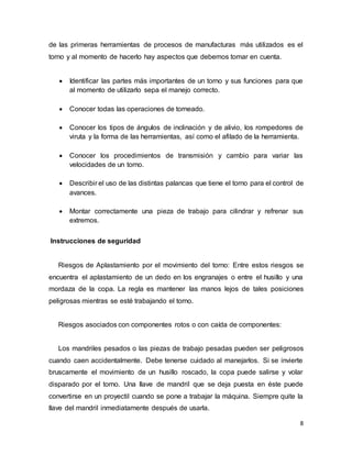8
de las primeras herramientas de procesos de manufacturas más utilizados es el
torno y al momento de hacerlo hay aspectos que debemos tomar en cuenta.
 Identificar las partes más importantes de un torno y sus funciones para que
al momento de utilizarlo sepa el manejo correcto.
 Conocer todas las operaciones de torneado.
 Conocer los tipos de ángulos de inclinación y de alivio, los rompedores de
viruta y la forma de las herramientas, así como el afilado de la herramienta.
 Conocer los procedimientos de transmisión y cambio para variar las
velocidades de un torno.
 Describir el uso de las distintas palancas que tiene el torno para el control de
avances.
 Montar correctamente una pieza de trabajo para cilindrar y refrenar sus
extremos.
Instrucciones de seguridad
Riesgos de Aplastamiento por el movimiento del torno: Entre estos riesgos se
encuentra el aplastamiento de un dedo en los engranajes o entre el husillo y una
mordaza de la copa. La regla es mantener las manos lejos de tales posiciones
peligrosas mientras se esté trabajando el torno.
Riesgos asociados con componentes rotos o con caída de componentes:
Los mandriles pesados o las piezas de trabajo pesadas pueden ser peligrosos
cuando caen accidentalmente. Debe tenerse cuidado al manejarlos. Si se invierte
bruscamente el movimiento de un husillo roscado, la copa puede salirse y volar
disparado por el torno. Una llave de mandril que se deja puesta en éste puede
convertirse en un proyectil cuando se pone a trabajar la máquina. Siempre quite la
llave del mandril inmediatamente después de usarla.
 