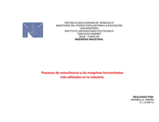 Procesos de manufactura y las maquinas-herramientas
más utilizadas en la industria.
REPÚBLICA BOLIVARIANA DE VENEZUELA
MINISTERIO DEL PODER POPULAR PARA LA EDUCACIÓN
UNIVERSITARIA
INSTITUTO UNIVERSITARIO POLITECNICO
“SANTIAGO MARIÑO”
SEDE - CARACAS
INGENERIA INDUSTRIAL
REALIZADO POR:
MARBELLA OMAÑA
C.I.12168112
 