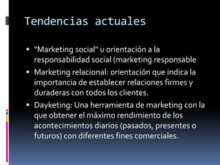 Tendencias actuales

 "Marketing social" u orientación a la
  responsabilidad social (marketing responsable
 Marketing relacional: orientación que indica la
  importancia de establecer relaciones firmes y
  duraderas con todos los clientes.
 Dayketing: Una herramienta de marketing con la
  que obtener el máximo rendimiento de los
  acontecimientos diarios (pasados, presentes o
  futuros) con diferentes fines comerciales.
 