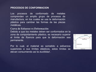 PROCESOS DE CONFORMACION
Los procesos de conformado de metales
comprenden un amplio grupo de procesos de
manufactura, en los cuales se usa la deformación
plástica para cambiar las formas de las piezas
metálicas.
Curva de Esfuerzo vs Deformación
Debido a que los metales deben ser conformados en la
zona de comportamiento plástico, es necesario superar
el límite de fluencia para que la deformación sea
permanente.
Por lo cual, el material es sometido a esfuerzos
superiores a sus límites elásticos, estos límites se
elevan consumiendo así la ductilidad .
 