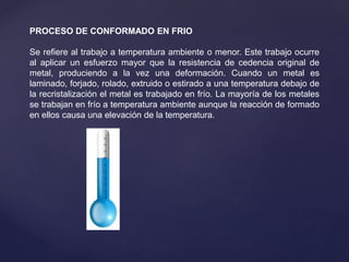 PROCESO DE CONFORMADO EN FRIO
Se refiere al trabajo a temperatura ambiente o menor. Este trabajo ocurre
al aplicar un esfuerzo mayor que la resistencia de cedencia original de
metal, produciendo a la vez una deformación. Cuando un metal es
laminado, forjado, rolado, extruido o estirado a una temperatura debajo de
la recristalización el metal es trabajado en frío. La mayoría de los metales
se trabajan en frío a temperatura ambiente aunque la reacción de formado
en ellos causa una elevación de la temperatura.
 