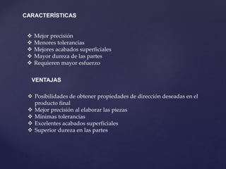 CARACTERÍSTICAS
 Mejor precisión
 Menores tolerancias
 Mejores acabados superficiales
 Mayor dureza de las partes
 Requieren mayor esfuerzo
VENTAJAS
 Posibilidades de obtener propiedades de dirección deseadas en el
producto final
 Mejor precisión al elaborar las piezas
 Mínimas tolerancias
 Excelentes acabados superficiales
 Superior dureza en las partes
 
