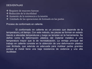DESVENTAJAS
 Requiere de mayores fuerzas
 Reducción de la ductilidad
 Aumento de la resistencia a la tensión
 Limitado de las operaciones de formado en las partes
Proceso de conformado en caliente.
El conformado en caliente es un proceso que depende de la
temperatura y el tiempo. Con este método, las piezas se forman en estado
blando a elevadas temperaturas y luego se templan en la herramienta. Se
define como la deformación plástica del material metálico a una
temperatura mayor que la de recristalización. La ventaja principal del
trabajo en caliente consiste en la obtención de una deformación plástica
casi ilimitada, que además es adecuada para moldear partes grandes
porque el metal tiene una baja resistencia de cedencia y una alta
ductilidad.
 