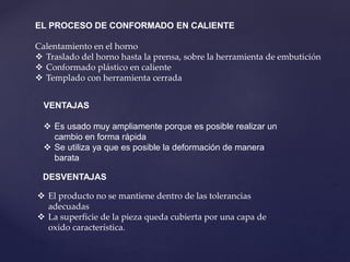EL PROCESO DE CONFORMADO EN CALIENTE
Calentamiento en el horno
 Traslado del horno hasta la prensa, sobre la herramienta de embutición
 Conformado plástico en caliente
 Templado con herramienta cerrada
VENTAJAS
 Es usado muy ampliamente porque es posible realizar un
cambio en forma rápida
 Se utiliza ya que es posible la deformación de manera
barata
DESVENTAJAS
 El producto no se mantiene dentro de las tolerancias
adecuadas
 La superficie de la pieza queda cubierta por una capa de
oxido característica.
 
