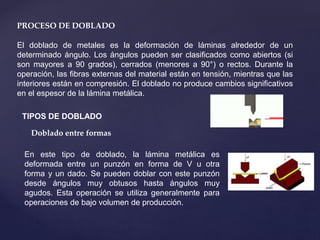 PROCESO DE DOBLADO
El doblado de metales es la deformación de láminas alrededor de un
determinado ángulo. Los ángulos pueden ser clasificados como abiertos (si
son mayores a 90 grados), cerrados (menores a 90°) o rectos. Durante la
operación, las fibras externas del material están en tensión, mientras que las
interiores están en compresión. El doblado no produce cambios significativos
en el espesor de la lámina metálica.
TIPOS DE DOBLADO
Doblado entre formas
En este tipo de doblado, la lámina metálica es
deformada entre un punzón en forma de V u otra
forma y un dado. Se pueden doblar con este punzón
desde ángulos muy obtusos hasta ángulos muy
agudos. Esta operación se utiliza generalmente para
operaciones de bajo volumen de producción.
 