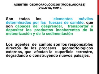 AGENTES GEOMORFOLÓGICOS (MODELADORES)
(VILLOTA, 1991).
Son todos los elementos móviles
determinados por las fuerzas de cambio, que
son capaces de: desprender, transportar y
depositar los productos incoherentes de la
meteorización y de la sedimentación
Los agentes de cambio son los responsables
directos de los procesos geomorfológicos
externos, que afectan la superficie terrestre,
degradando o construyendo nuevos paisajes.
 