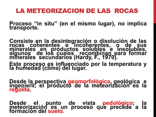 LA METEORIZACION DE LAS ROCAS
Proceso “in situ” (en el mismo lugar), no implica
transporte.
Consiste en la desintegración o disolución de las
rocas coherentes e incoherentes, o de sus
minerales en productos solubles e insolubles,
algunos de los cuales recombinan para formar
minerales secundarios (Hardy, F., 1970).
Este proceso es influenciado por la temperatura y
la humedad (clima) del lugar.
Desde la perspectiva geomorfológica, geológica e
ingenieril; el producto de la meteorización es la
regolita.
Desde el punto de vista pedológico; la
meteorización es un proceso que precede a la
formación del suelo.
 