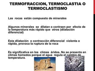 TERMOFRACCION, TERMOCLASTIA O
TERMOCLASTISMO
Las rocas están compuesto de minerales
Algunos minerales se dilatan o contraen por efecto de
la temperatura más rápido que otros (dilatación
diferencial)
Esta dilatación o contracción diferencial violenta o
rápida, provoca la ruptura de la roca
Es significativa en los climas áridos. No se presenta en
climas húmedos porque el agua regula el cambio de
temperatura.
 