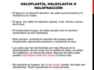 HALOPLASTIA, HALOCLASTIA O
HALOFRACCIÓN
• El agua en su discurrir disuelve las sales que encuentra y lo
incorpora a su masa.
• El agua con sales en solución ingresa a las fisuras o poros
de la roca.
• Al evaporarse el agua, las sales quedan con el volumen
aumentado (se han hidratado).
• Este proceso aumenta el volumen del cuerpo salino
incorporado, ejerciendo presiones y rompiendo la roca.
• Las sales que han demostrado ser más eficaces en la
desintegración de las rocas son el sulfato de sodio, el sulfato
de magnesio y el cloruro de calcio. Algunas de estas sales
pueden expandirse hasta tres veces o incluso más.
• Se presenta en lugares de climas áridos, donde las sales son
abundantes. Tiene importancia en rocas porosas.
 