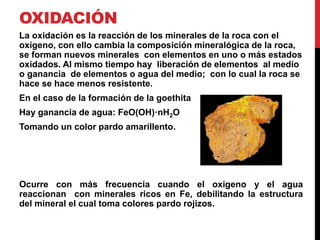 OXIDACIÓN
La oxidación es la reacción de los minerales de la roca con el
oxígeno, con ello cambia la composición mineralógica de la roca,
se forman nuevos minerales con elementos en uno o más estados
oxidados. Al mismo tiempo hay liberación de elementos al medio
o ganancia de elementos o agua del medio; con lo cual la roca se
hace se hace menos resistente.
En el caso de la formación de la goethita
Hay ganancia de agua: FeO(OH)·nH2O
Tomando un color pardo amarillento.
Ocurre con más frecuencia cuando el oxigeno y el agua
reaccionan con minerales ricos en Fe, debilitando la estructura
del mineral el cual toma colores pardo rojizos.
 
