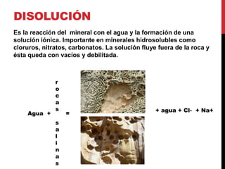 DISOLUCIÓN
Es la reacción del mineral con el agua y la formación de una
solución iónica. Importante en minerales hidrosolubles como
cloruros, nitratos, carbonatos. La solución fluye fuera de la roca y
ésta queda con vacíos y debilitada.
Agua + =
r
o
c
a
s
s
a
l
i
n
a
s
+ agua + Cl- + Na+
 