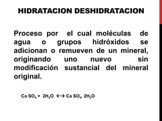 HIDRATACION DESHIDRATACION
Proceso por el cual moléculas de
agua o grupos hidróxidos se
adicionan o remueven de un mineral,
originando uno nuevo sin
modificación sustancial del mineral
original.
Ca SO4 + 2H2O  Ca SO4. 2H2O
 
