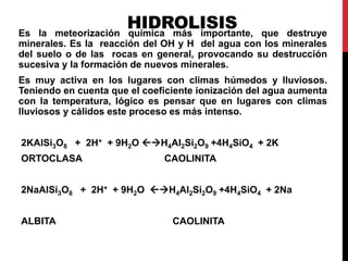 HIDROLISIS
Es la meteorización química más importante, que destruye
minerales. Es la reacción del OH y H del agua con los minerales
del suelo o de las rocas en general, provocando su destrucción
sucesiva y la formación de nuevos minerales.
Es muy activa en los lugares con climas húmedos y lluviosos.
Teniendo en cuenta que el coeficiente ionización del agua aumenta
con la temperatura, lógico es pensar que en lugares con climas
lluviosos y cálidos este proceso es más intenso.
2KAlSi3O8 + 2H+ + 9H2O H4Al2Si2O9 +4H4SiO4 + 2K
ORTOCLASA CAOLINITA
2NaAlSi3O8 + 2H+ + 9H2O H4Al2Si2O9 +4H4SiO4 + 2Na
ALBITA CAOLINITA
 